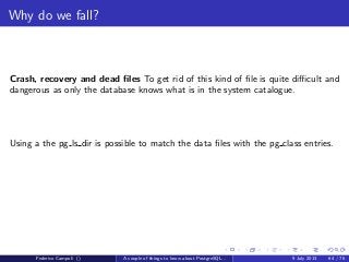 It’s bigger in the inside
The algorithm for a process that needs to obtain a victim buﬀer is:
1 Obtain BufFreelistLock.
2 If buﬀer free list is nonempty, remove its head buﬀer. If the buﬀer is pinned
or has a nonzero usage count, it cannot be used; ignore it and return to the
start of step 2. Otherwise, pin the buﬀer, release BufFreelistLock, and return
the buﬀer.
3 Otherwise, select the buﬀer pointed to by NextVictimBuﬀer, and circularly
advance NextVictimBuﬀer for next time.
4 If the selected buﬀer is pinned or has a nonzero usage count, it cannot be
used. Decrement its usage count (if nonzero) and return to step 3 to
examine the next buﬀer.
5 Pin the selected buﬀer, release BufFreelistLock, and return the buﬀer.
(Note that if the selected buﬀer is dirty, we will have to write it out before we can
recycle it; if someone else pins the buﬀer meanwhile we will have to give up and
try another buﬀer. This however is not a concern of the basic
select-a-victim-buﬀer algorithm.)
Federico Campoli () A couple of things to know about PostgreSQL... 9 July 2013 36 / 58
 