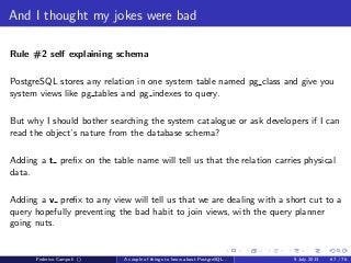 The answer is 42
How PostgreSQL executes a query
After the physical storage and the memory let’s take a look how the database
interacts with the backends from the logical point of view.
Jargon
OID: Object ID, 4 byte unsigned used to map any system object to a unique
value
class: any relational object, table, index, view, sequence...
attribute: basically table ﬁelds
Federico Campoli () A couple of things to know about PostgreSQL... 9 July 2013 39 / 58
 