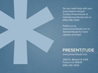 www.presentitude.com 
2600 E. Bidwell St #215 
Folsom CA 95630 
(916) 256 2000 
Do you need help with your presentation design? 
Contact Presentitudeat hello@presentitude.com or (916) 256-2000. 
Follow us on www.presentitude.com or @presentitudefor more updates and tips! 