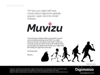 www.muvizu.com
Ten facts you might well have
missed about Digimania’s globally
popular, rapid, real-time render
software

The animation software Muvizu has been around
and constantly evolving since 2009. You might
think you know a lot about it but what if what you
think you know you don’t know at all? Indeed, what
you thought you might have known, you might only
be finding out right here and now.
Confused yet?
We are…

Walk this way…
Using our revolutionary 3D animation software Muvizu:Play+, our pioneering London production studio
regularly creates and publishes an incredible 22 minutes of topical animation each week.
Digimania delivers high quality animated content with unprecedented speed and at impressively low cost.

www.digimania.com

 