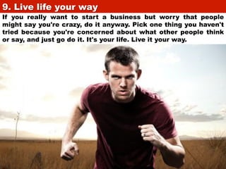 9. Live life your way	

If you really want to start a business but worry that people
might say you're crazy, do it anyway. Pick one thing you haven't
tried because you're concerned about what other people think
or say, and just go do it. It's your life. Live it your way.

 