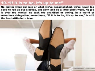 10. “If it is to be, it’s up to me”	

No matter what our role or what we've accomplished, we're never too
good to roll up our sleeves, get dirty, and do a little grunt work. No job
is ever too menial, no task too unskilled or boring. In a world of
relentless delegation, sometimes, "If it is to be, it's up to me," is still
the best attitude to take.

 
