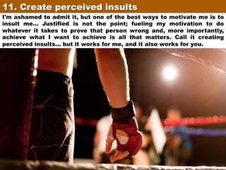 11. Create perceived insults	
I'm ashamed to admit it, but one of the best ways to motivate me is to
insult me... Justified is not the point; fueling my motivation to do
whatever it takes to prove that person wrong and, more importantly,
achieve what I want to achieve is all that matters. Call it creating
perceived insults... but it works for me, and it also works for you.

 