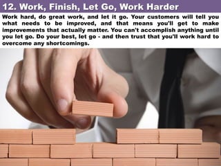 12. Work, Finish, Let Go, Work Harder	
Work hard, do great work, and let it go. Your customers will tell you
what needs to be improved, and that means you'll get to make
improvements that actually matter. You can't accomplish anything until
you let go. Do your best, let go - and then trust that you'll work hard to
overcome any shortcomings.

 
