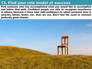 13. Find your role model of success	

Pick someone who has accomplished what you would like to accomplish
and follow that path. Confident people are able to recognize excellence
in others, because it does take self-confidence to admit someone else is
smarter, better, faster, etc. than we are. Don't feel the need to reinvent
perfectly good wheels.

 