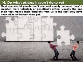 14. Do what others haven’t done yet	

Most successful people don't succeed simply because they're
smarter, more talented, or genetically gifted. Usually the one
thing that makes them different from us is the fact they have
done what we haven't done yet.

 