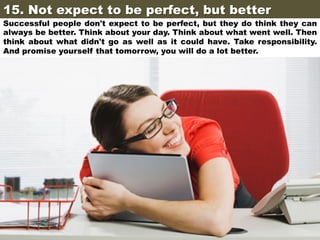 15. Not expect to be perfect, but better	

Successful people don't expect to be perfect, but they do think they can
always be better. Think about your day. Think about what went well. Then
think about what didn't go as well as it could have. Take responsibility.
And promise yourself that tomorrow, you will do a lot better.

 