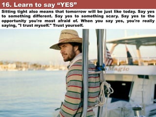 16. Learn to say “YES”	

Sitting tight also means that tomorrow will be just like today. Say yes
to something different. Say yes to something scary. Say yes to the
opportunity you're most afraid of. When you say yes, you're really
saying, "I trust myself." Trust yourself.

 