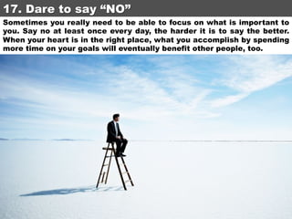 17. Dare to say “NO”	
Sometimes you really need to be able to focus on what is important to
you. Say no at least once every day, the harder it is to say the better.
When your heart is in the right place, what you accomplish by spending
more time on your goals will eventually benefit other people, too.

 