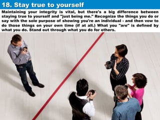 18. Stay true to yourself	
Maintaining your integrity is vital, but there's a big difference between
staying true to yourself and "just being me." Recognize the things you do or
say with the sole purpose of showing you're an individual - and then vow to
do those things on your own time (if at all.) What you "are" is defined by
what you do. Stand out through what you do for others.

 