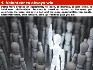 1. Volunteer to always win	

Doing more creates an opportunity to learn, to impress, to gain skills, to
build new relationships. Success is based on action, so the more you
volunteer, the more you get to act, and the more opportunities you create.
Raise your hand. Step forward. Step up. You'll be glad you did.

 