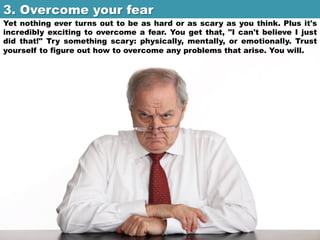 3. Overcome your fear	

Yet nothing ever turns out to be as hard or as scary as you think. Plus it's
incredibly exciting to overcome a fear. You get that, "I can't believe I just
did that!" Try something scary: physically, mentally, or emotionally. Trust
yourself to figure out how to overcome any problems that arise. You will.

 