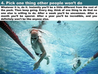4. Pick one thing other people won’t do	

Whatever it is, do it. Instantly you'll be a little different from the rest of
the pack. Then keep going. Every day, think of one thing to do that no
one else is willing to do. After a week you'll be uncommon. After a
month you'll be special. After a year you'll be incredible, and you
definitely won't be like anyone else.

 