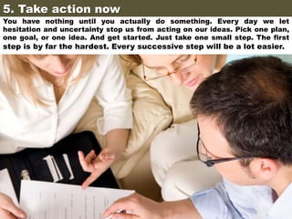 5. Take action now	

You have nothing until you actually do something. Every day we let
hesitation and uncertainty stop us from acting on our ideas. Pick one plan,
one goal, or one idea. And get started. Just take one small step. The first

step is by far the hardest. Every successive step will be a lot easier.

 