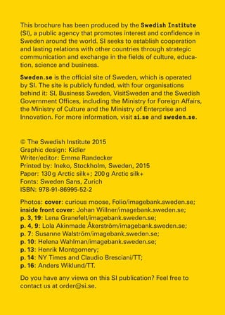This brochure has been produced by the Swedish Institute
(SI), a public agency that promotes interest and confidence in
Sweden around the world. SI seeks to establish cooperation
and lasting relations with other countries through strategic
communication and exchange in the fields of culture, educa-
tion, science and business.
Sweden.se is the official site of Sweden, which is operated
by SI. The site is publicly funded, with four organisations
behind it: SI, Business Sweden, VisitSweden and the Swedish
Government Offices, including the Ministry for Foreign Affairs,
the Ministry of Culture and the Ministry of Enterprise and
Innovation. For more information, visit si.se and sweden.se.
© The Swedish Institute 2015
Graphic design: Kidler
Writer/editor: Emma Randecker
Printed by: Ineko, Stockholm, Sweden, 2015
Paper: 130 g Arctic silk+; 200 g Arctic silk+
Fonts: Sweden Sans, Zurich
ISBN: 978-91-86995-52-2
Photos: cover: curious moose, Folio/imagebank.sweden.se;
inside front cover: Johan Willner/imagebank.sweden.se;
p. 3, 19: Lena Granefelt/imagebank.sweden.se;
p. 4, 9: Lola Akinmade Åkerström/imagebank.sweden.se;
p. 7: Susanne Walström/imagebank.sweden.se;
p. 10: Helena Wahlman/imagebank.sweden.se;
p. 13: Henrik Montgomery;
p. 14: NY Times and Claudio Bresciani/TT;
p. 16: Anders Wiklund/TT.
Do you have any views on this SI publication? Feel free to
contact us at order@si.se.
 