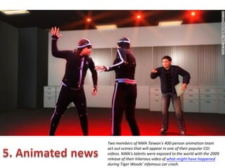 Two members of NMA Taiwan's 400-person animation team
act out scenes that will appear in one of their popular CGI
videos. NWA's talents were exposed to the world with the 2009
release of their hilarious video of what might have happened
during Tiger Woods' infamous car crash.

 