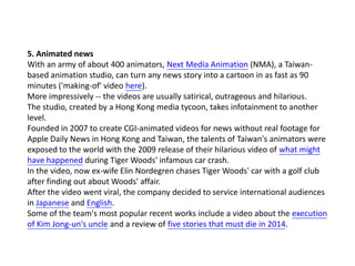 5. Animated news
With an army of about 400 animators, Next Media Animation (NMA), a Taiwanbased animation studio, can turn any news story into a cartoon in as fast as 90
minutes ('making-of' video here).
More impressively -- the videos are usually satirical, outrageous and hilarious.
The studio, created by a Hong Kong media tycoon, takes infotainment to another
level.
Founded in 2007 to create CGI-animated videos for news without real footage for
Apple Daily News in Hong Kong and Taiwan, the talents of Taiwan's animators were
exposed to the world with the 2009 release of their hilarious video of what might
have happened during Tiger Woods' infamous car crash.
In the video, now ex-wife Elin Nordegren chases Tiger Woods' car with a golf club
after finding out about Woods' affair.
After the video went viral, the company decided to service international audiences
in Japanese and English.
Some of the team's most popular recent works include a video about the execution
of Kim Jong-un's uncle and a review of five stories that must die in 2014.

 