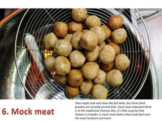 They might look and taste like fish balls, but these fried
goodies are actually animal-free. Given how important flesh
is to the traditional Chinese diet, it's little surprise that
Taiwan is a leader in mock meat dishes that could fool even
the most hardcore carnivore.

 