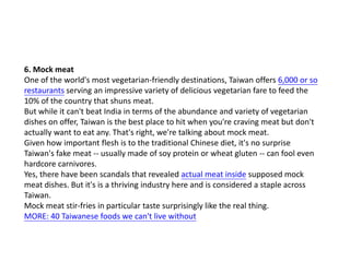 6. Mock meat
One of the world's most vegetarian-friendly destinations, Taiwan offers 6,000 or so
restaurants serving an impressive variety of delicious vegetarian fare to feed the
10% of the country that shuns meat.
But while it can't beat India in terms of the abundance and variety of vegetarian
dishes on offer, Taiwan is the best place to hit when you're craving meat but don't
actually want to eat any. That's right, we're talking about mock meat.
Given how important flesh is to the traditional Chinese diet, it's no surprise
Taiwan's fake meat -- usually made of soy protein or wheat gluten -- can fool even
hardcore carnivores.
Yes, there have been scandals that revealed actual meat inside supposed mock
meat dishes. But it's is a thriving industry here and is considered a staple across
Taiwan.
Mock meat stir-fries in particular taste surprisingly like the real thing.
MORE: 40 Taiwanese foods we can't live without

 
