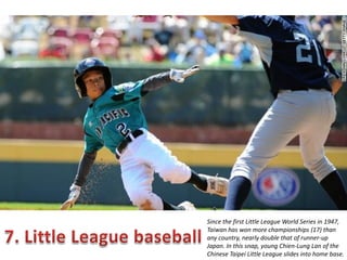 Since the first Little League World Series in 1947,
Taiwan has won more championships (17) than
any country, nearly double that of runner-up
Japan. In this snap, young Chien-Lung Lan of the
Chinese Taipei Little League slides into home base.

 