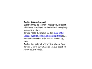 7.Little League baseball
Baseball may be Taiwan's most popular sport -diamonds are almost as common as dumplings
around the island.
Taiwan holds the record for the most Little
League World Series championship titles (17),
nearly double that of its closest runner-up,
Japan.
Adding to a cabinet of trophies, a team from
Taiwan won the 2013 Junior League Baseball
Junior World Series.

 