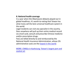 8. National health coverage
In a year when the Obamacare debacle played out in
global headlines, it's worth to noting that Taiwan has
what many call the best universal healthcare system in
the world.
Legal residents can visit any specialist in the country.
Docs anywhere will pull up their entire medical record
via smart card, consult and prescribe Chinese medicine
and/or prescription drugs.
Fees are billed directly to and reimbursed by the
National Health Insurance Administration, whose 2%
administrative costs are the lowest in the world.
MORE: CNNGo in Kaohsiung: Taiwan's largest port and
coolest art

 