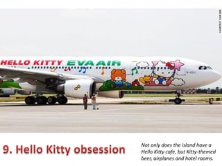 Not only does the island have a
Hello Kitty cafe, but Kitty-themed
beer, airplanes and hotel rooms.

 