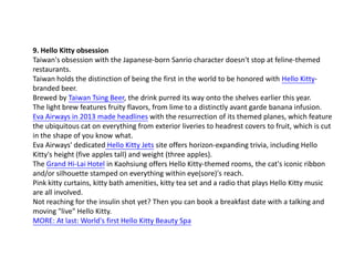 9. Hello Kitty obsession
Taiwan's obsession with the Japanese-born Sanrio character doesn't stop at feline-themed
restaurants.
Taiwan holds the distinction of being the first in the world to be honored with Hello Kittybranded beer.
Brewed by Taiwan Tsing Beer, the drink purred its way onto the shelves earlier this year.
The light brew features fruity flavors, from lime to a distinctly avant garde banana infusion.
Eva Airways in 2013 made headlines with the resurrection of its themed planes, which feature
the ubiquitous cat on everything from exterior liveries to headrest covers to fruit, which is cut
in the shape of you know what.
Eva Airways' dedicated Hello Kitty Jets site offers horizon-expanding trivia, including Hello
Kitty's height (five apples tall) and weight (three apples).
The Grand Hi-Lai Hotel in Kaohsiung offers Hello Kitty-themed rooms, the cat's iconic ribbon
and/or silhouette stamped on everything within eye(sore)'s reach.
Pink kitty curtains, kitty bath amenities, kitty tea set and a radio that plays Hello Kitty music
are all involved.
Not reaching for the insulin shot yet? Then you can book a breakfast date with a talking and
moving "live" Hello Kitty.
MORE: At last: World's first Hello Kitty Beauty Spa

 