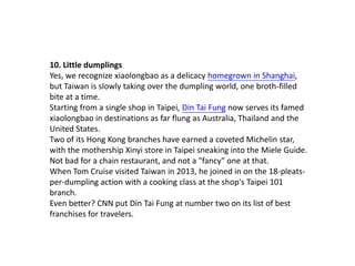 10. Little dumplings
Yes, we recognize xiaolongbao as a delicacy homegrown in Shanghai,
but Taiwan is slowly taking over the dumpling world, one broth-filled
bite at a time.
Starting from a single shop in Taipei, Din Tai Fung now serves its famed
xiaolongbao in destinations as far flung as Australia, Thailand and the
United States.
Two of its Hong Kong branches have earned a coveted Michelin star,
with the mothership Xinyi store in Taipei sneaking into the Miele Guide.
Not bad for a chain restaurant, and not a "fancy" one at that.
When Tom Cruise visited Taiwan in 2013, he joined in on the 18-pleatsper-dumpling action with a cooking class at the shop's Taipei 101
branch.
Even better? CNN put Din Tai Fung at number two on its list of best
franchises for travelers.

 