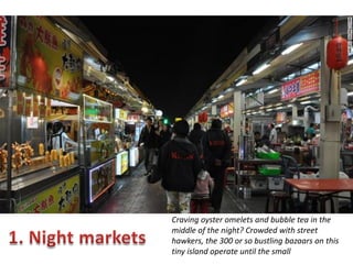 Craving oyster omelets and bubble tea in the
middle of the night? Crowded with street
hawkers, the 300 or so bustling bazaars on this
tiny island operate until the small

 