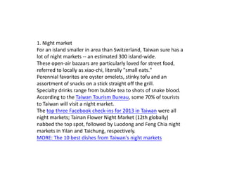 1. Night market
For an island smaller in area than Switzerland, Taiwan sure has a
lot of night markets -- an estimated 300 island-wide.
These open-air bazaars are particularly loved for street food,
referred to locally as xiao-chi, literally "small eats."
Perennial favorites are oyster omelets, stinky tofu and an
assortment of snacks on a stick straight off the grill.
Specialty drinks range from bubble tea to shots of snake blood.
According to the Taiwan Tourism Bureau, some 70% of tourists
to Taiwan will visit a night market.
The top three Facebook check-ins for 2013 in Taiwan were all
night markets; Tainan Flower Night Market (12th globally)
nabbed the top spot, followed by Luodong and Feng Chia night
markets in Yilan and Taichung, respectively.
MORE: The 10 best dishes from Taiwan's night markets

 