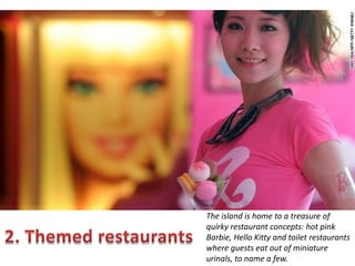 The island is home to a treasure of
quirky restaurant concepts: hot pink
Barbie, Hello Kitty and toilet restaurants
where guests eat out of miniature
urinals, to name a few.

 