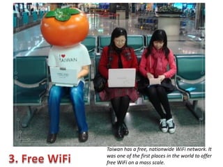 Taiwan has a free, nationwide WiFi network. It
was one of the first places in the world to offer
free WiFi on a mass scale.

 