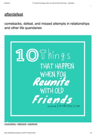 6/26/2018 10 Things That Happen When You Reunite With Old Friends – afterdefeat
https://afterdefeat.wordpress.com/2017/10/20/reunited/ 1/6
afterdefeat
comebacks, defeat, and missed attempts in relationships
and other life quandaries
COACHING / FRIENDS / GROWTH
 