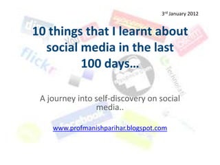 3rd January 2012


10 things that I learnt about
  social media in the last
         100 days…

 A journey into self-discovery on social
                media..

    www.profmanishparihar.blogspot.com
 