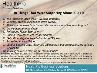 HealthPro Business Solutions
5801 Allentown Roads Suite#503, Camp Springs, MD 20746, Phone 240-427-1700
10 Things That Were Surprising About ICD-10
HealthPro
Business Solutions
1. The Implementation Delay Worked for better.
2. Vendors, Medicaid Agencies Were Ready
3. There are no immediate Financial crisis since remittance looks good.
4. Claims appear to be Clean
5. Rejections Rates Stay Low
6. Coding Corrections are Under Control
7. Only Minor Repairs Needed for Most Glitches
8. Accepting Advice Helped
9. Vendor Bearing Gifts: Example GE has built pattern recognizing software
for ICD 10
10. Is a Big Surprise Coming for Consultants?
Source: http://www.healthdatamanagement.com/gallery/ten-things-that-were-surprising-about-ICD-10-51468-1.html
HealthPro Business Solutions is a healthcare service company offering a wide range of customize
services designed to address the needs of medical practices and facilities. Our mission is to provide
physicians and Healthcare institutions with implementation and education on compliance & incentives
Related to the ongoing Healthcare reforms.
 
