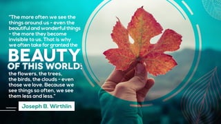 beautyof this world:
“The more often we see the
things around us - even the
beautiful and wonderful things
- the more they become
invisible to us. That is why
we often take for granted the
the flowers, the trees,
the birds, the clouds - even
those we love. Because we
see things so often, we see
them less and less.”
Joseph B. Wirthlin
 