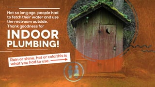 indoor
plumbing!
Not so long ago, people had
to fetch their water and use
the restroom outside.
Thank goodness for
Rain or shine, hot or cold this is
what you had to use.
 