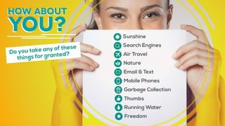 how about
you? Sunshine
Search Engines
Air Travel
Nature
Email & Text
Mobile Phones
Garbage Collection
Thumbs
Running Water
Freedom
Do you take any of these
things for granted?
 