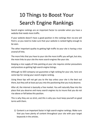 10 Things to Boost Your
         Search Engine Rankings
Search engine rankings are an important factor to consider when you have a
website that needs more traffic.

If your website doesn’t have a good position in the rankings then no-one will
find it, so you need to make sure that your website is ranked highly enough to
be seen.

The other important quality to getting high traffic to your site is having a nice
arsenal of links.

The more links that you have to your site the more traffic you will get, but also,
the more links to your site the more search engines like your site.

Keeping a nice supply of links pointing at your site requires similar precautions
and practices as getting high search engine listings.

Although no SEO company can guarantee a high ranking for your site, here are
some tips for raising your search engine ranking.

Using these tips will not get you to the top unless your site is the best out
there, but they will at least put you into the positioning that you truly deserve.

After all, the internet is basically a free market. You will naturally flow into the
place that you deserve and many search engines try to insure that you do not
rise above or fall below this position.

This is why they are so strict, and this is why you must keep yourself on good
terms with them.



   1) Content is an important factor in high search engine rankings. Make sure
      that you have plenty of content throughout your site with your target
      keywords in the articles.
 