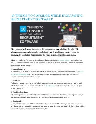 10 THINGS TO CONSIDER WHILE EVALUATING
RECRUITMENT SOFTWARE
Recruitment software, these days, has become an essential tool for the HR
departments across industries, and rightly so. Recruitment software can be
immensely helpful in streamlining the various processes of recruitment.
Given the complexity of hiring needs, formulating evaluation criteria for recruitment software can be a daunting
task. To make this bit a little easier for you, we’ve put together an exhaustive list of factors to be considered while
evaluating recruitment software.
1. Market Research
It is important for an organization to choose appropriate software which can fulfill its hiring needs. Prior to signing
up for a recruitment system, it is advisable to read up on independent reviews and to collect feedback from
organizations with similar operations as yours.
2. Ease of Use
To harness recruitment software to your full advantage, choose software which has unambiguous workflows and
which allows multi-user access from remote locations. Remote access assists in saving a lot of time and brings in
greater efficiencies.
3. Candidate Experience
The up-time percentage record should be checked. The candidate experience should be of prime importance as you
might lose a potential candidate because of slow website performance or lengthy processes.
4. Data Security
A company develops its own database and should be the sole possessor of the entire rights related to its data. The
recruitment software or candidate tracking system should accept, review, store and manage the data, while providing
access to the company to download all the data at any time.
 