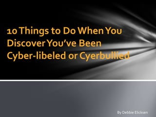 10Things to Do WhenYou
DiscoverYou’ve Been
Cyber-libeled or Cyerbullied
By Debbie Elicksen
 