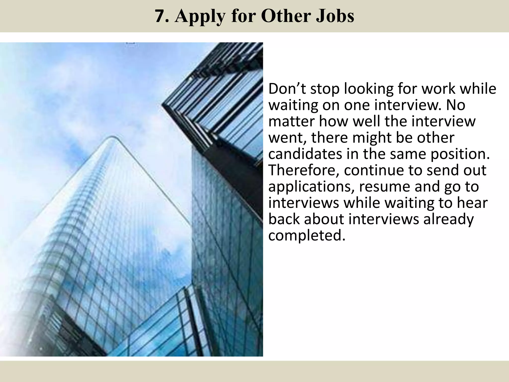 7. Apply for Other Jobs
Don’t stop looking for work while
waiting on one interview. No
matter how well the interview
went, there might be other
candidates in the same position.
Therefore, continue to send out
applications, resume and go to
interviews while waiting to hear
back about interviews already
completed.
 
