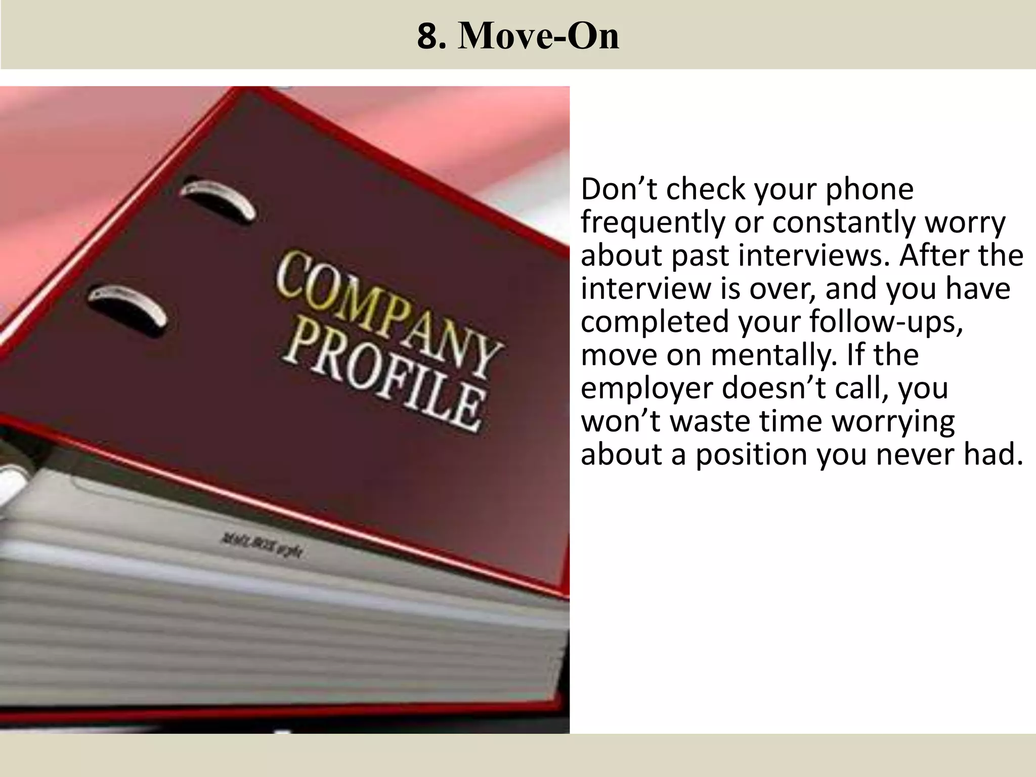 8. Move-On
Don’t check your phone
frequently or constantly worry
about past interviews. After the
interview is over, and you have
completed your follow-ups,
move on mentally. If the
employer doesn’t call, you
won’t waste time worrying
about a position you never had.
 