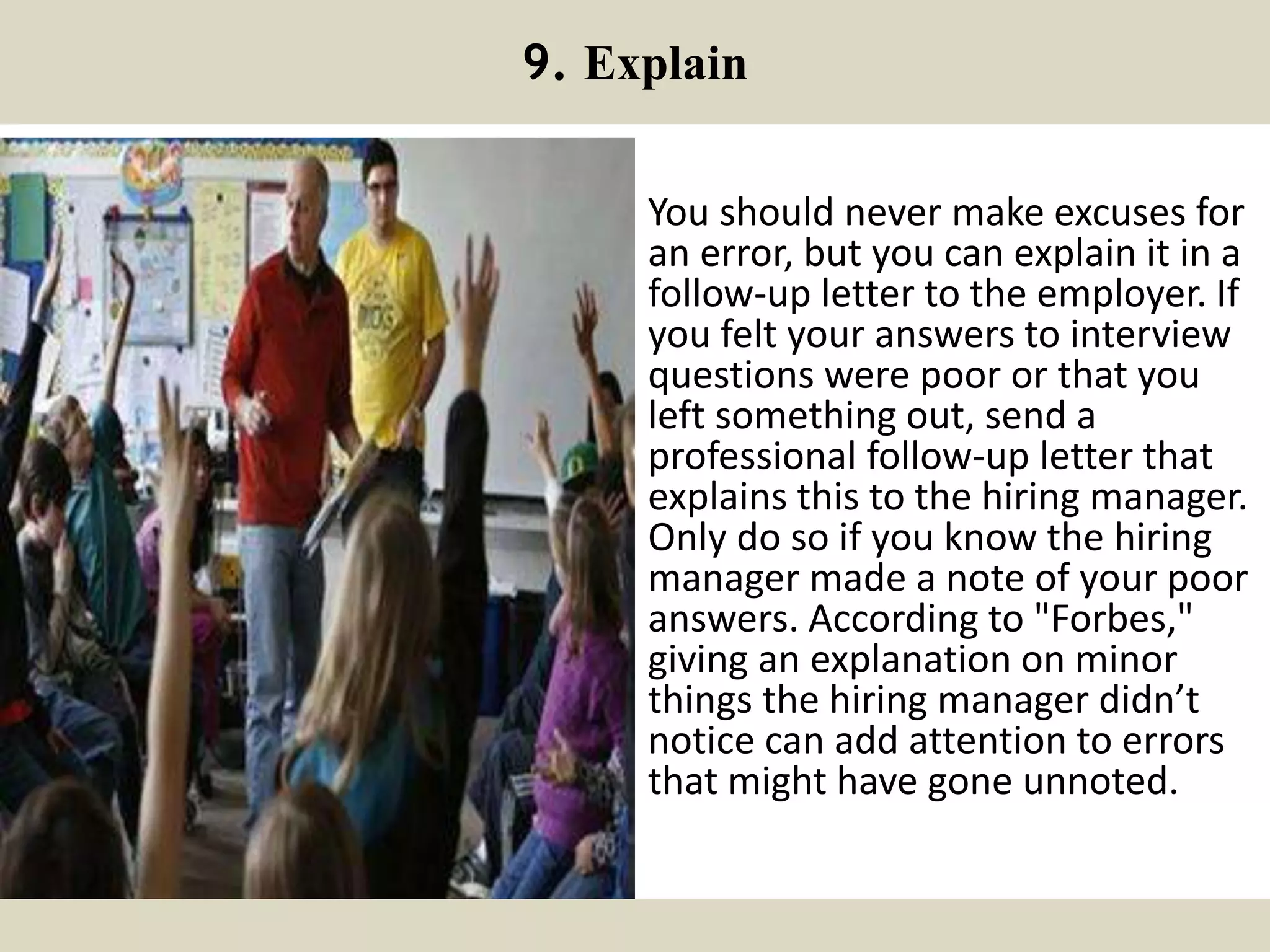 9. Explain
You should never make excuses for
an error, but you can explain it in a
follow-up letter to the employer. If
you felt your answers to interview
questions were poor or that you
left something out, send a
professional follow-up letter that
explains this to the hiring manager.
Only do so if you know the hiring
manager made a note of your poor
answers. According to "Forbes,"
giving an explanation on minor
things the hiring manager didn’t
notice can add attention to errors
that might have gone unnoted.
 