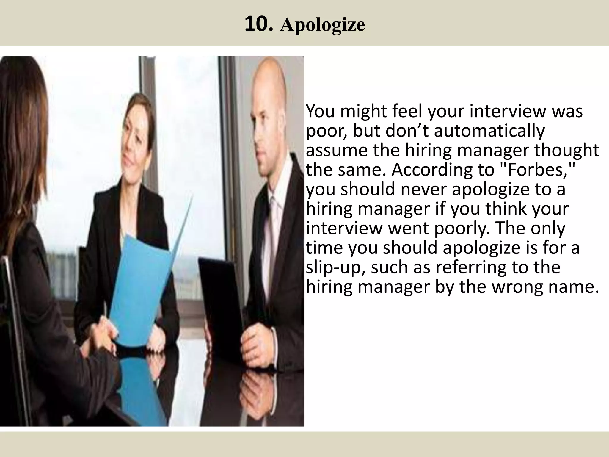 10. Apologize
You might feel your interview was
poor, but don’t automatically
assume the hiring manager thought
the same. According to "Forbes,"
you should never apologize to a
hiring manager if you think your
interview went poorly. The only
time you should apologize is for a
slip-up, such as referring to the
hiring manager by the wrong name.
 
