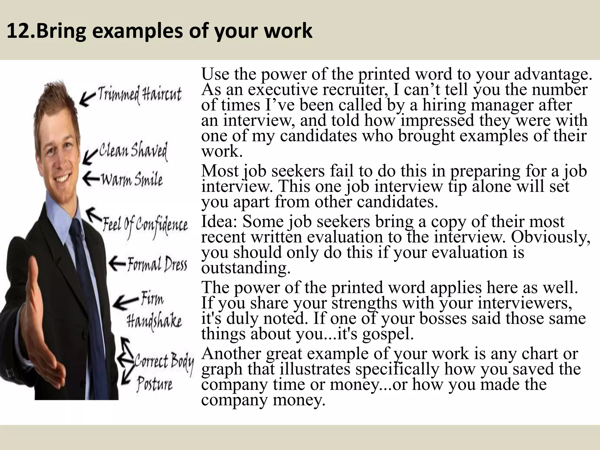 12.Bring examples of your work
Use the power of the printed word to your advantage.
As an executive recruiter, I can’t tell you the number
of times I’ve been called by a hiring manager after
an interview, and told how impressed they were with
one of my candidates who brought examples of their
work.
Most job seekers fail to do this in preparing for a job
interview. This one job interview tip alone will set
you apart from other candidates.
Idea: Some job seekers bring a copy of their most
recent written evaluation to the interview. Obviously,
you should only do this if your evaluation is
outstanding.
The power of the printed word applies here as well.
If you share your strengths with your interviewers,
it's duly noted. If one of your bosses said those same
things about you...it's gospel.
Another great example of your work is any chart or
graph that illustrates specifically how you saved the
company time or money...or how you made the
company money.
 