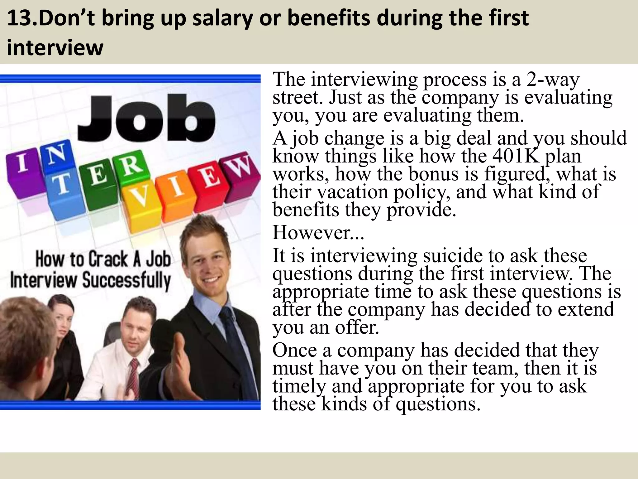 13.Don’t bring up salary or benefits during the first
interview
The interviewing process is a 2-way
street. Just as the company is evaluating
you, you are evaluating them.
A job change is a big deal and you should
know things like how the 401K plan
works, how the bonus is figured, what is
their vacation policy, and what kind of
benefits they provide.
However...
It is interviewing suicide to ask these
questions during the first interview. The
appropriate time to ask these questions is
after the company has decided to extend
you an offer.
Once a company has decided that they
must have you on their team, then it is
timely and appropriate for you to ask
these kinds of questions.
 