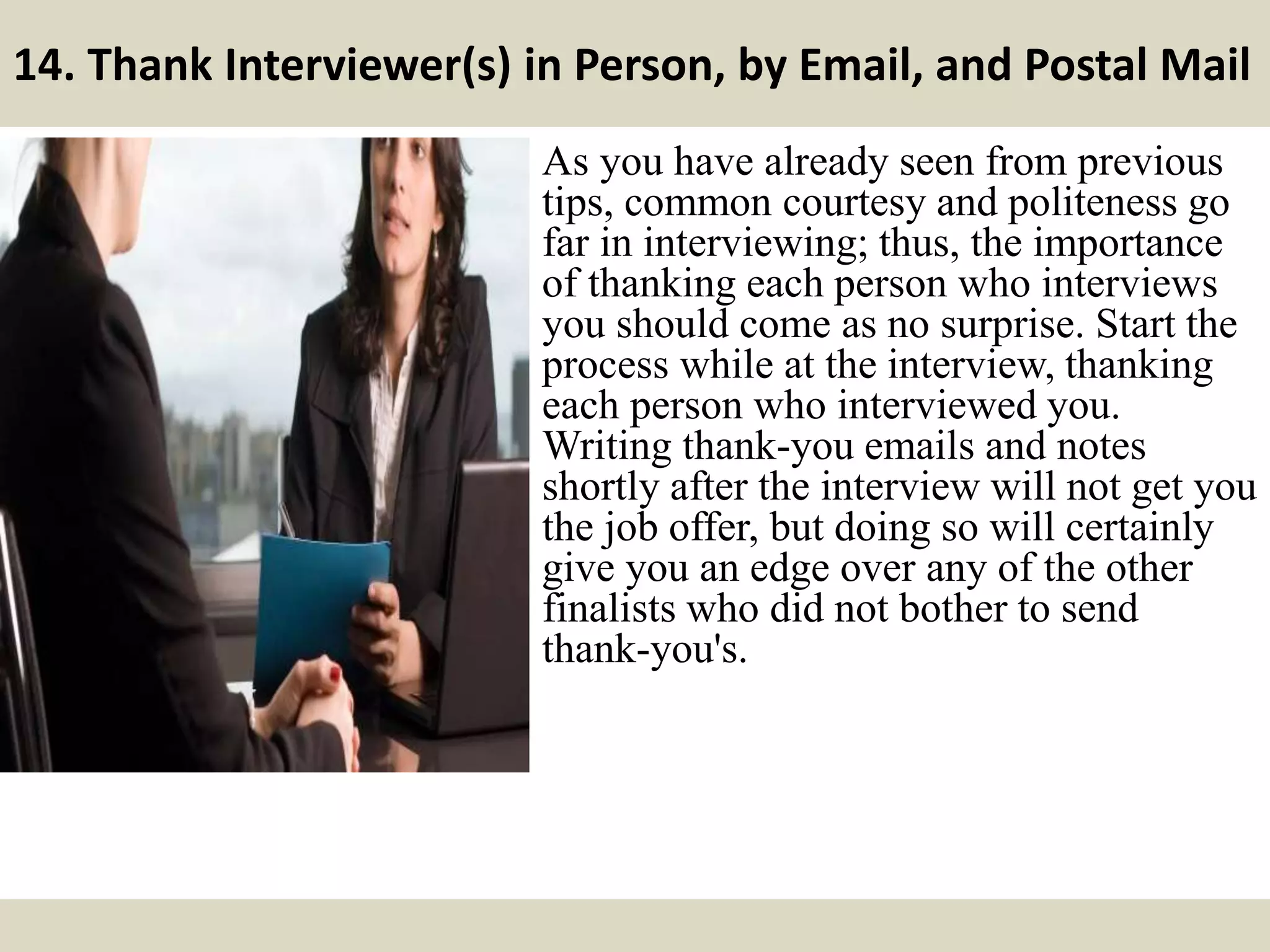 14. Thank Interviewer(s) in Person, by Email, and Postal Mail
As you have already seen from previous
tips, common courtesy and politeness go
far in interviewing; thus, the importance
of thanking each person who interviews
you should come as no surprise. Start the
process while at the interview, thanking
each person who interviewed you.
Writing thank-you emails and notes
shortly after the interview will not get you
the job offer, but doing so will certainly
give you an edge over any of the other
finalists who did not bother to send
thank-you's.
 