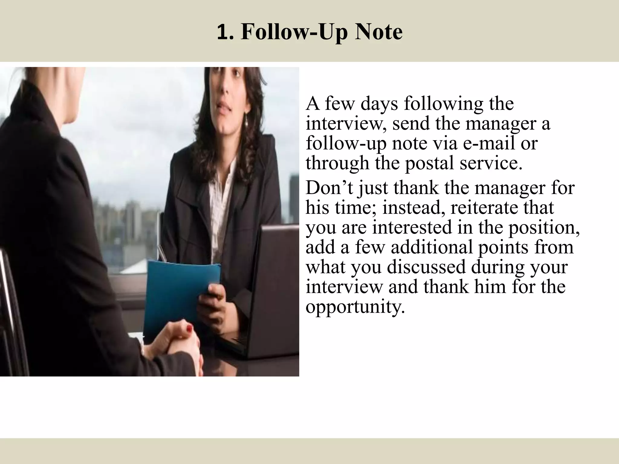 1. Follow-Up Note
A few days following the
interview, send the manager a
follow-up note via e-mail or
through the postal service.
Don’t just thank the manager for
his time; instead, reiterate that
you are interested in the position,
add a few additional points from
what you discussed during your
interview and thank him for the
opportunity.
 